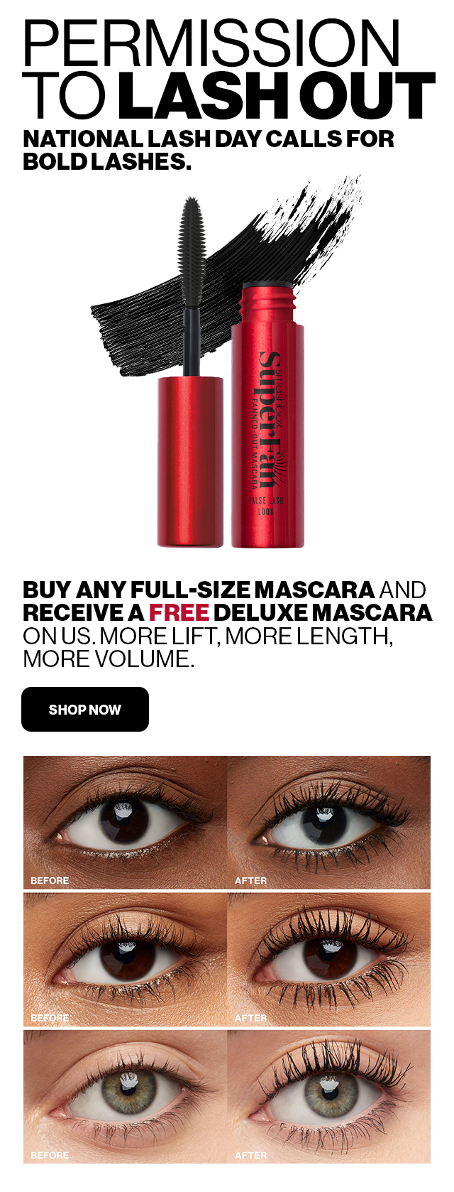 PERMISSION TO LASHOUT NATIONAL LASH DAY CALLS FOR BOLD LASHES. BUY ANY FULL-SIZE MASCARA AND RECEIVE A FREE DELUXE MASCARA ON US. MORE LIFT, MORE LENGTH, MORE VOLUME. SHOP NOW