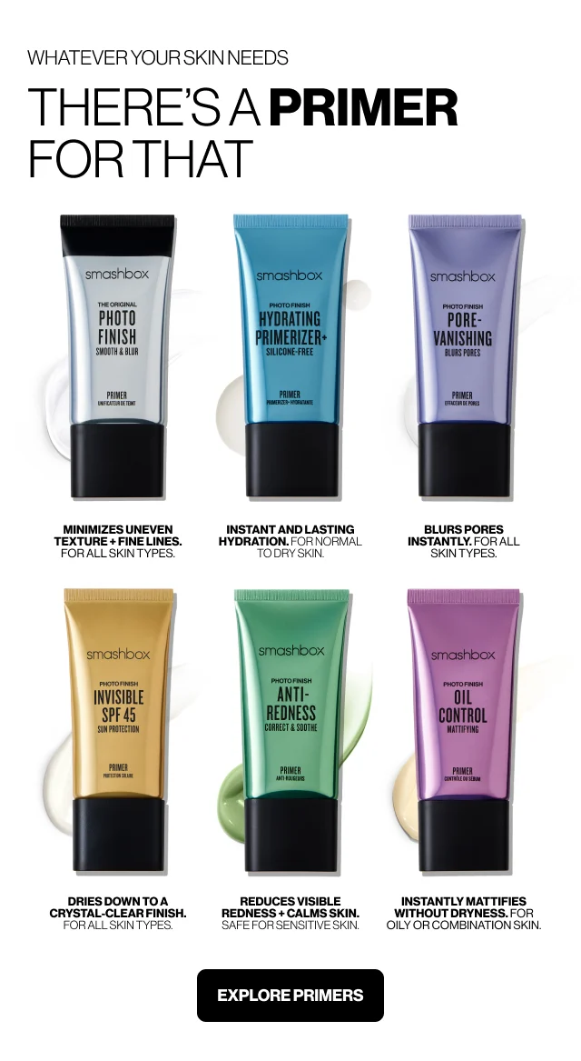 WHATEVER YOUR SKIN NEEDS THERE IS A PRIMER FOR THAT | THE ORIGINAL PHOTO FINISH SMOOTH & BLUR PRIMER MINIMIZES UNEVEN TEXTURE + FINE LINES. FOR ALL SKIN TYPES. | HYDRATING PRIMERIZER* SILICONE-FREE. INSTANT AND LASTING HYDRATION. FOR NORMAL TO DRY SKIN. | PORE-VANISHING BLURS PORES INSTANTLY. FOR ALL SKIN TYPES. | INVISIBLE SPF 45 SUN PROTECTION DRIES DOWN TO A CRYSTAL-CLEAR FINISH. FOR ALL SKIN TYPES. | ANTI-REDNESS CORRECT & SOOTHE. REDUCES VISIBLE REDNESS + CALMS SKIN. SAFE FOR SENSITIVE SKIN. | OIL CONTROL MATTIFYING INSTANTLY MATTIFIES WITHOUT DRYNESS. FOR OILY OR COMBINATION SKIN. | EXPLORE PRIMERS