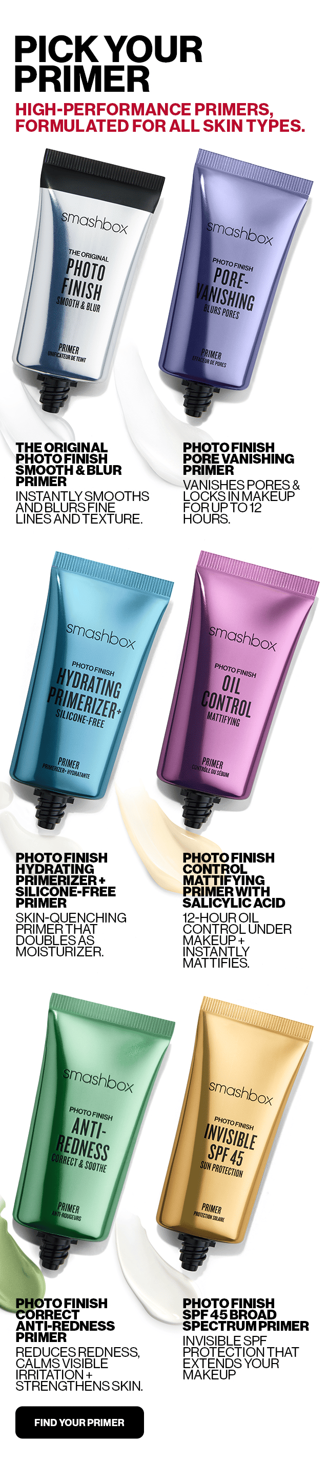 PICK YOUR PRIMER | HIGH-PERFORMANCE PRIMERS, FORMULATED FOR ALL SKIN TYPES. | THE ORIGINAL PHOTO FINISH SMOOTH & BLUR PRIMER INSTANTLY SMOOTHS AND BLURS FINE LINES AND TEXTURE. | PHOTO FINISH PORE VANISHING PRIMER VANISHES PORES & LOCKS IN MAKEUP FOR UP TO 12 HOURS. | PHOTO FINISH HYDRATING PRIMERIZER + SILICONE FREE PRIMER SKIN-QUENCHING PRIMER THAT DOUBLES AS MOISTURIZER. | PHOTO FINISH CONTROL MATTIFYING PRIMER WITH SALICYLIC ACID 12-HOUR OIL CONTROL UNDER MAKEUP + INSTANTLY MATTIFIES. | PHOTO FINISH CORRECT ANTI-REDNESS PRIMER REDUCES REDNESS, CALMS VISIBLE IRRITATION + STRENGTHENS SKIN. | PHOTO FINISH SPF 45 BROAD SPECTRUM PRIMER INVISIBLE SPF PROTECTION THAT EXTENDS YOUR MAKEUP. | FIND YOUR PRIMER