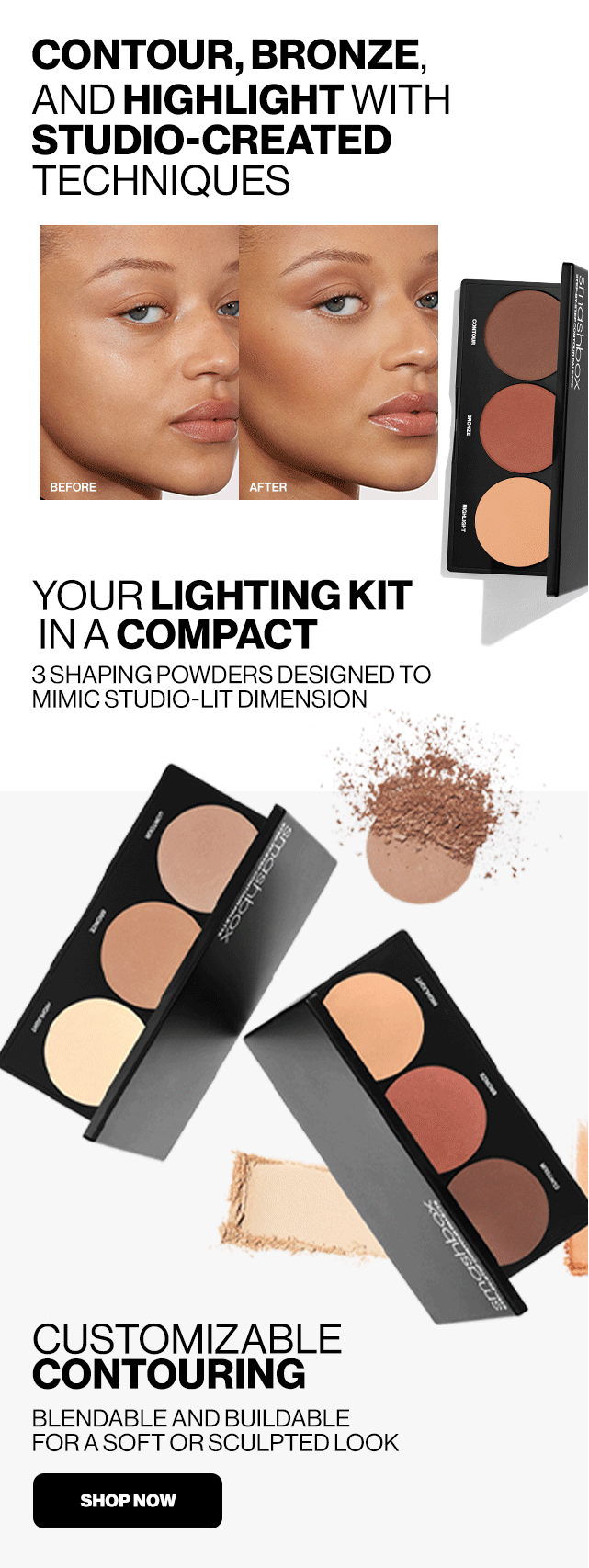 CONTOUR, BRONZE, AND HIGHLIGHT WITH STUDIO-CREATED TECHNIQUES. BEFORE .AFTER. YOUR LIGHTING KIT IN A COMPACT 3 SHAPING POWDERS DESIGNED TO MIMIC STUDIO-LIT DIMENSION. CUSTOMIZABLE CONTOURING. BLENDABLE AND BUILDABLE FOR A SOFT OR SCULPTED LOOK. SHOP NOW