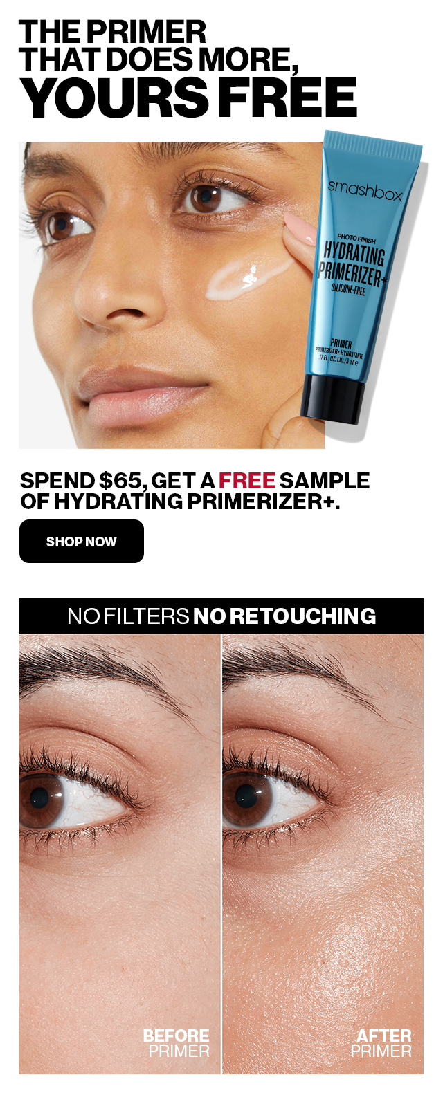 THE PRIMER THAT DOES MORE, YOURS FREE. SPEND $65, GET A FREE SAMPLE OF HYDRATING PRIMERIZER+. SHOP NOW. NO FILTERS NO RETOUCHING. BEFORE PRIMER. AFTER PRIMER.
