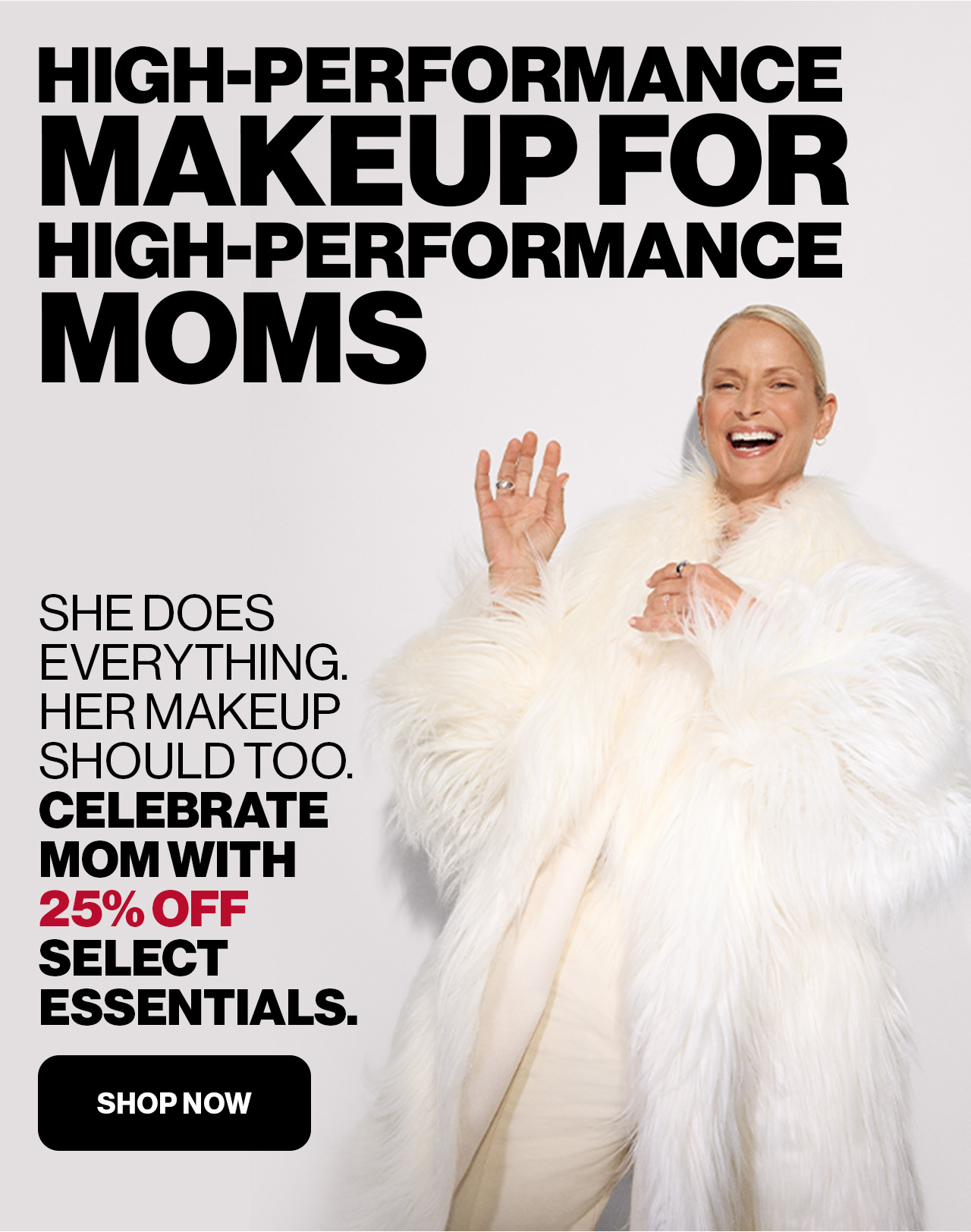 HIGH-PERFORMANCE MAKEUP FOR HIGH-PERFORMANCE MOMS | SHE DOES EVERYTHING. HER MAKEUP SHOULD TOO. CELEBRATE MOM WITH 25% OFF SELECT ESSENTIALS. | SHOP NOW