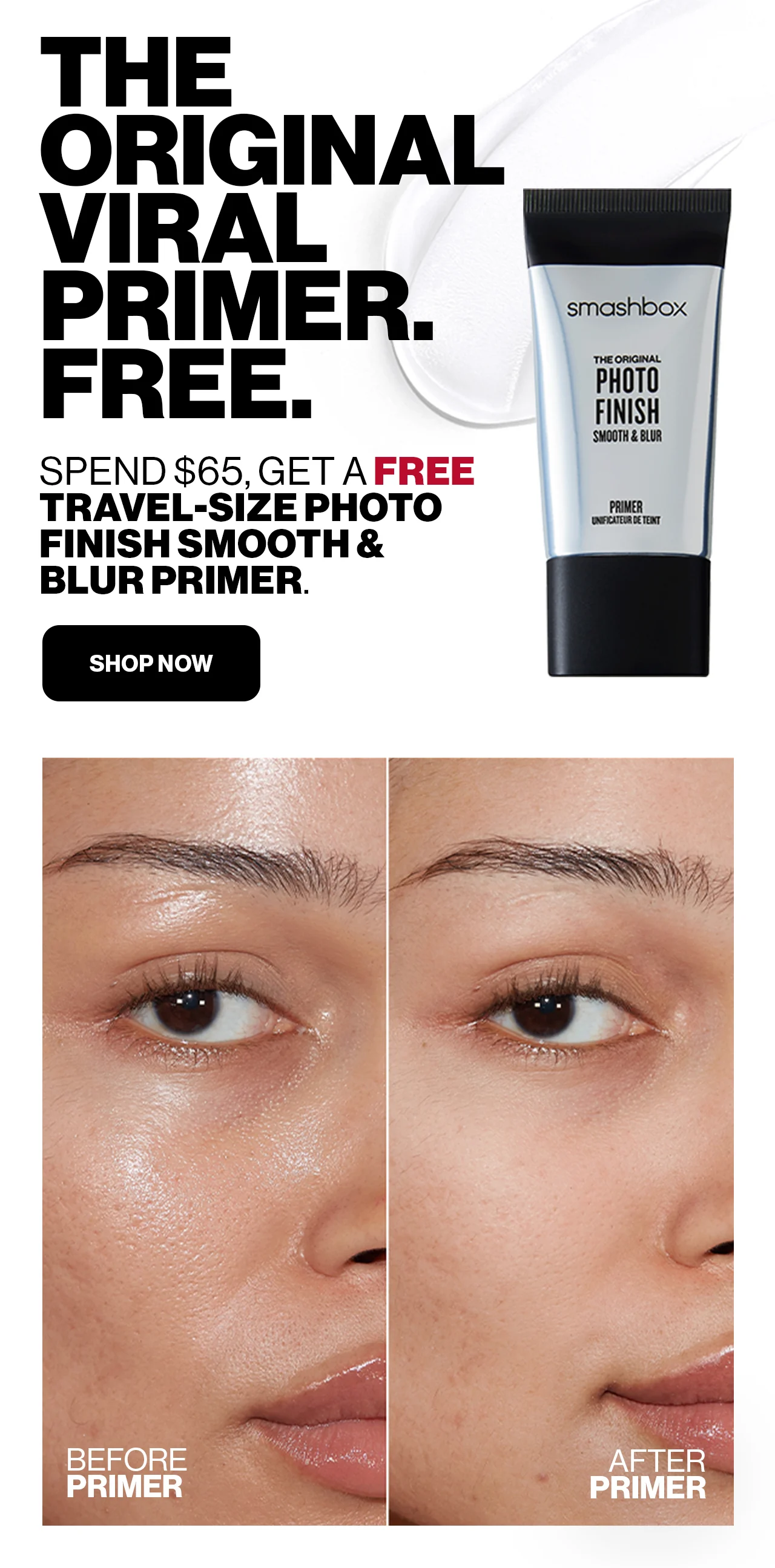 THE ORIGINAL VIRAL PRIMER. | FREE. | SPEND $65, GET A FREE TRAVEL-SIZE PHOTO FINISH SMOOTH & BLUR PRIMER. | SHOP NOW | BEFORE PRIMER | AFTER PRIMER