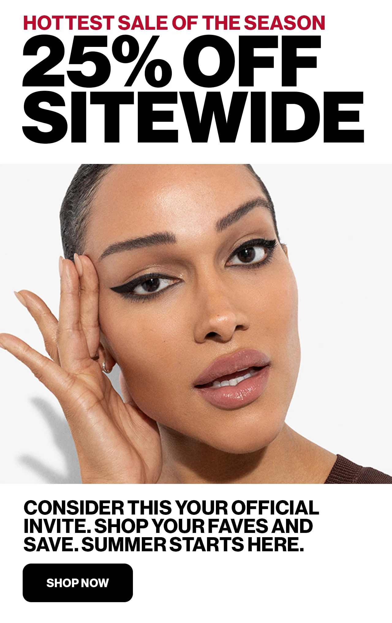 HOTTEST SALE OF THE SEASON | 25% OFF SITEWIDE | CONSIDER THIS YOUR OFFICIAL INVITE.SHOP YOUR FAVES AND SAVE.SUMMER STARTS HERE. | SHOP NOW