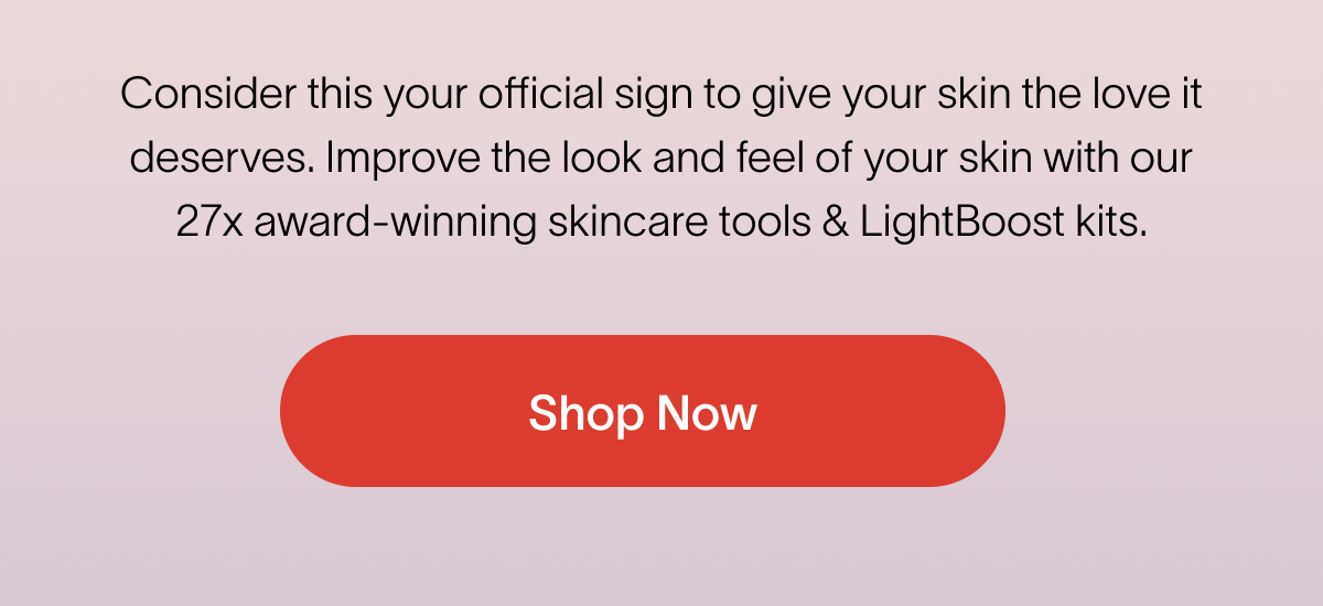 Consider this your official sign to give your skin the love it deserves. Improve the look and feel of your skin with our 27x award-winning skincare tools & Lightboost kits.