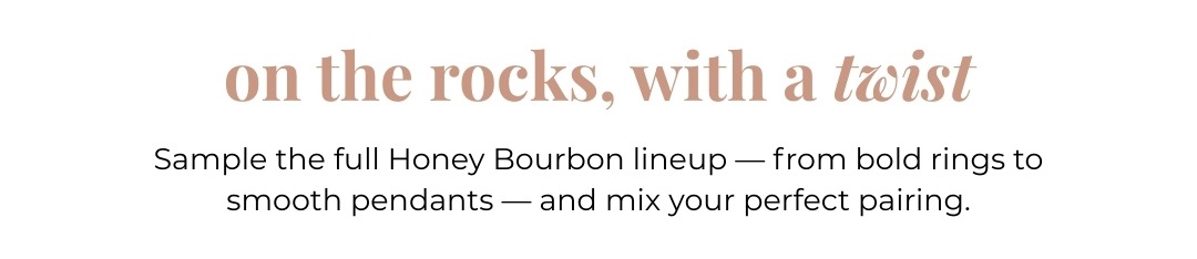 On the rocks, with a twist - Sample the full Honey Bourbon lineup - from bold rings to smooth pendants - and mix your perfect pairing.