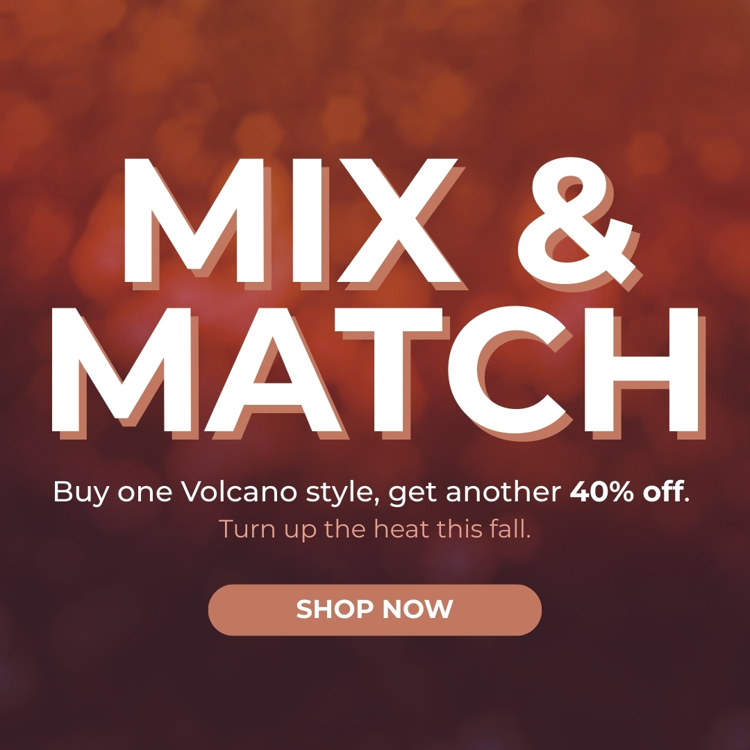 Mix & Match - BOGO 40% Off - Buy one Volcano style, get another 40% off. Turn up the heat this fall.