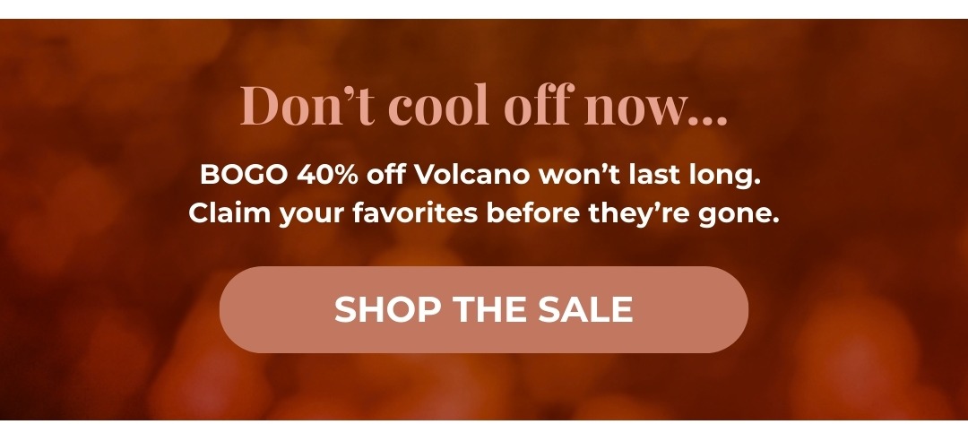 Don't cool off now... BOGO 40% off Volcano won't last long. Claim your favorites before they're gone.