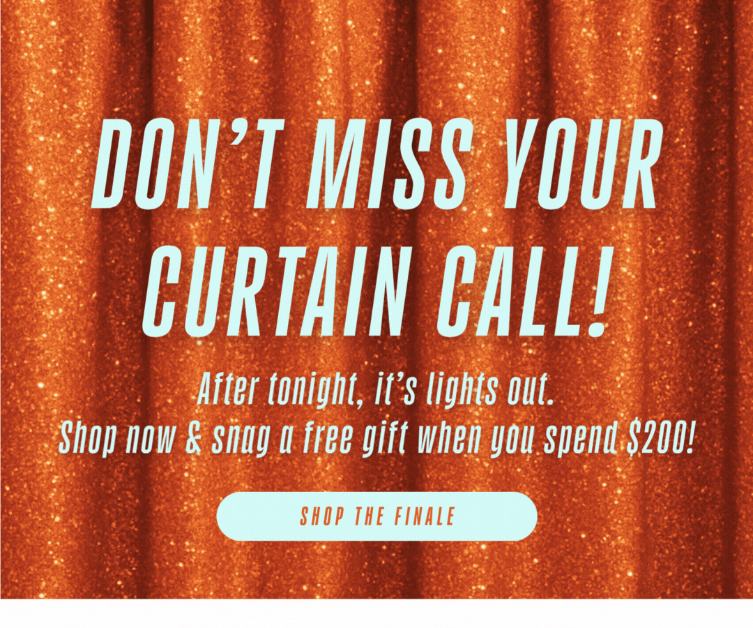 Ends Tonight - Final Bow for 20% Off - Don't miss your curtain call! After tonight, it's lights out. Shop now & snag a free gift when you spend $200! 