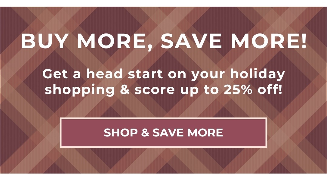 Buy More, Save More! Get a head start on your holiday shopping & score up to 25% off! Shop & Save More
