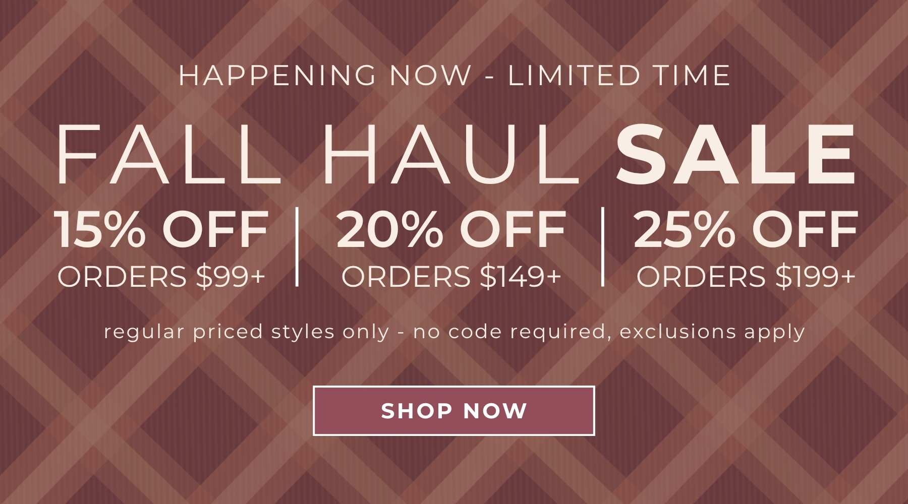 Fall Haul Tiered Sale: 15% off all orders over $99, 20% off all orders over $149, 25% off $199+. Valid on regular-priced styles only. No code required; offer will apply automatically to eligible items at checkout. Exclusions apply; excludes Chai Latte, Starry Night and new Holiday Everyday Glam.