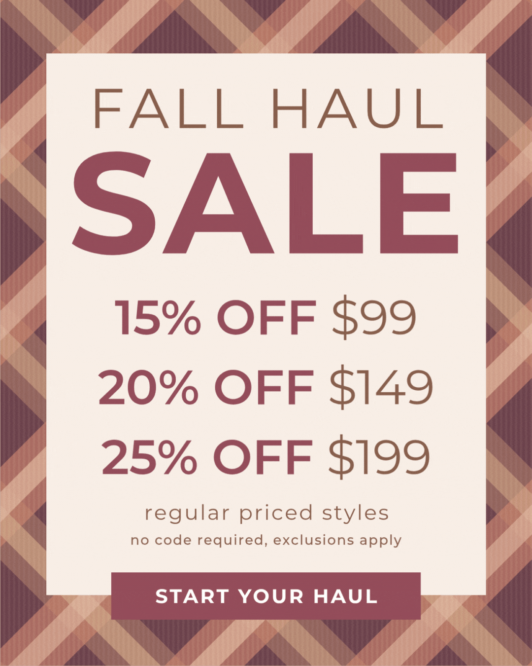Fall Haul Tiered Sale: 15% off all orders over $99, 20% off all orders over $149, 25% off $199+. Valid on regular-priced styles only. No code required; offer will apply automatically to eligible items at checkout. Exclusions apply; excludes Chai Latte, Starry Night and new Holiday Everyday Glam.