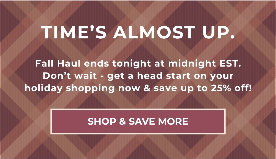 Time's almost up! Fall Haul ends tonight at midnight EST. Don't wait - get a head start on your holiday shopping now & score up to 25% off! Shop & Save More