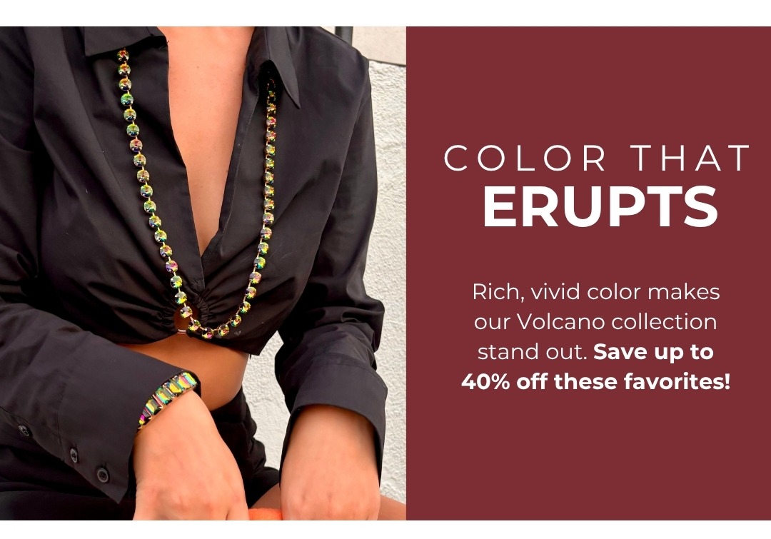 Color that Erupts: Rich, vivid color makes our Volcano collection stand out. Save up to 40% off these favorites!