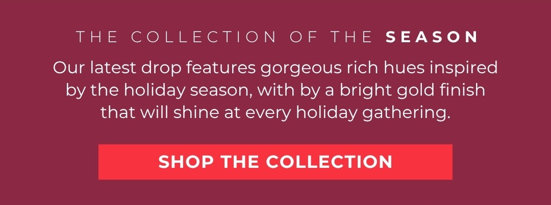 The COLLECTION OF THE SEASON: Our latest drop features gorgeous rich hues inspired by the holiday season, with by a bright gold finish that will shine at every holiday gathering.