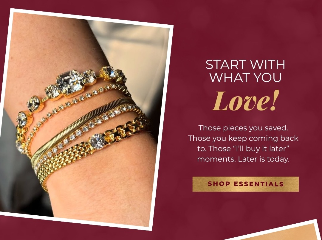 Start with what you Love! Those pieces you saved. Those you keep coming back to. Those "I'll buy it later" moments. Later is today. Shop Essentials