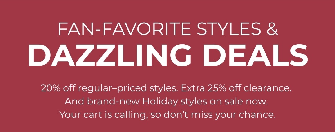 Fan favorite styles & dazzling deals - 20% off regular priced styles, extra 25% off clearance. And brand-new Holiday styles on sale now. Your cart is calling, so don't miss your chance.