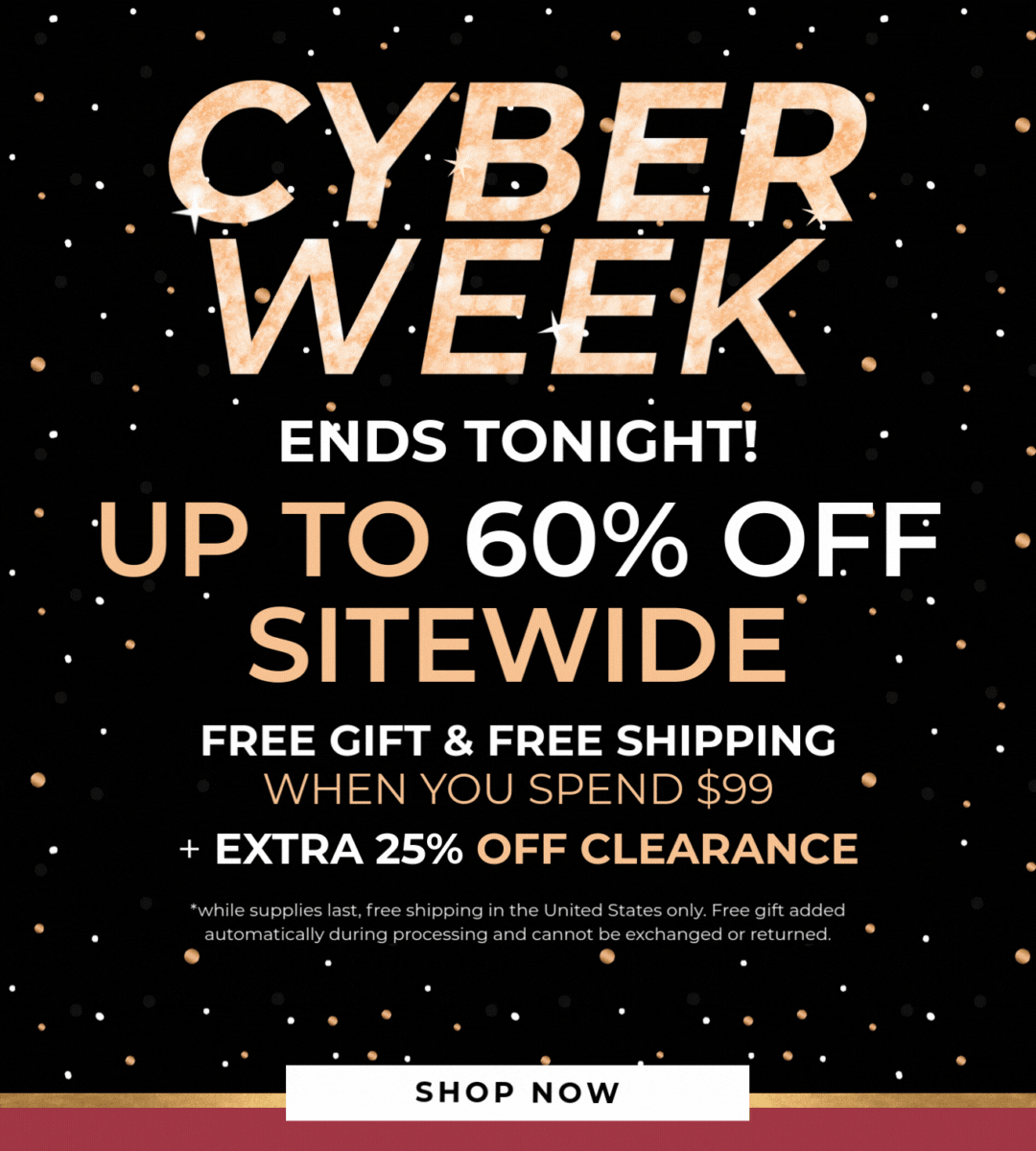 CYBER WEEK - Up to 60% Off Sitewide - Free gift & free shipping when you spend $99! Extra 25% off clearance. *While supplies last, free shipping in the United States only. Free gift added automatically during processing and cannot be exchanged or returned.