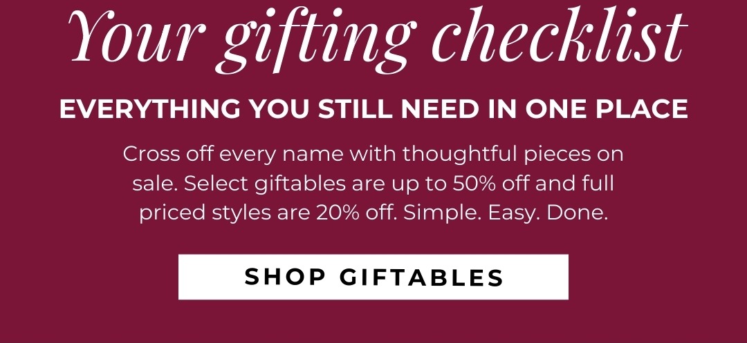 Your gifting checklist - everything you still need in one place. Cross off every name with thoughtful pieces on sale. Select giftables are up to 50% off and full priced styles are 20% off. Simple. Easy. Done.