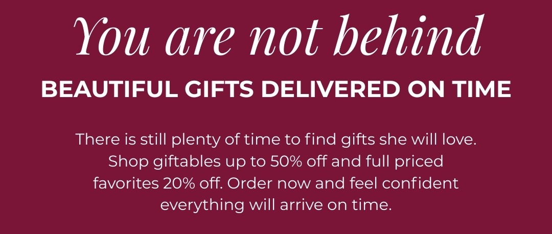 You are not behind - Beautiful gifts delivered on time. There is still plenty of time to find gifts she will love. Shop our easiest, most versatile styles with select giftables up to 50% off and full priced favorites 20% off. Order now and feel confident everything will arrive on time.