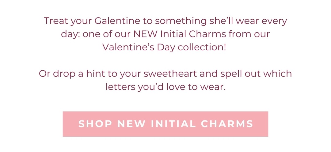 Treat your Galentine to something she’ll wear every day: one of our NEW Initial Charms from our Valentine’s Day collection!   Or drop a hint to your sweetheart and spell out which letters you’d love to wear. Shop New Initial Charms