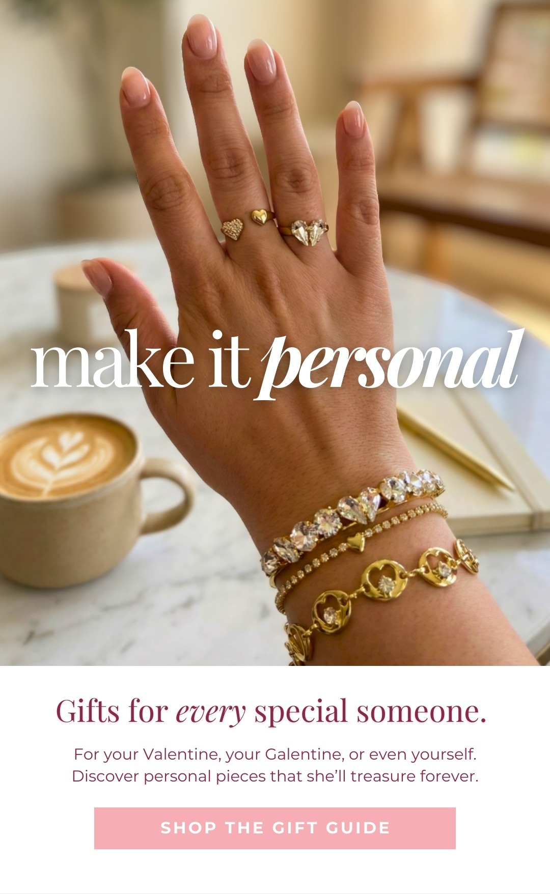Make it Personal - Gifts for every special someone. For your Valentine, your Galentine, or even yourself. Discover personal pieces that she’ll treasure forever. Shop the Gift Guide