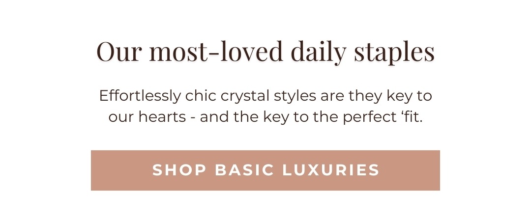 Our most-loved daily staples: Effortlessly chic crystal styles are they key to our hearts - and the key to the perfect ‘fit. Shop Basic Luxuries