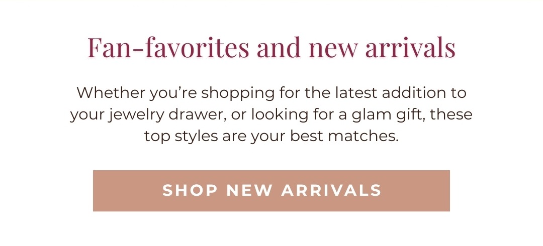 Fan-favorites and new arrivals - Whether you’re shopping for the latest addition to your jewelry drawer, or looking for a glam gift, these top styles are your best matches. Shop New Arrivals