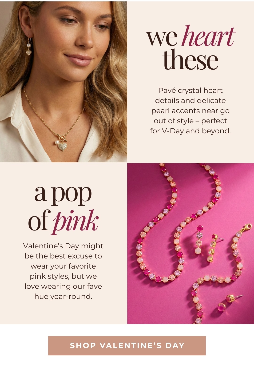 We Heart These - Pavé crystal heart details and delicate pearl accents near go out of style – perfect for V-Day and beyond. A Pop of Pink - Valentine’s Day might be the best excuse to wear your favorite pink styles, but we love wearing our fave hue year-round. Shop Valentine's Day