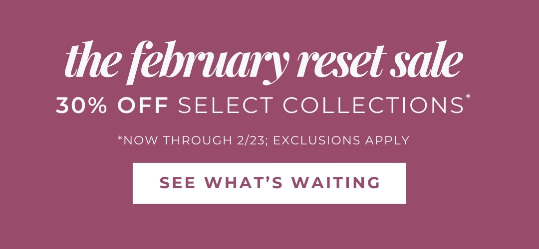 The February Reset Sale - 30% Off Select Collections *Now through 2/23; exclusions apply. See what's waiting