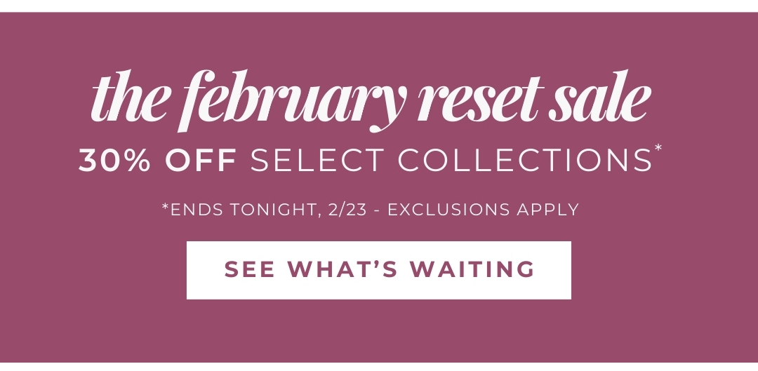 The February Reset Sale - 30% Off Select Collections *Ends Tonight, 2/23; exclusions apply. See what's waiting