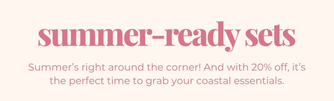 Summer-ready Sets - Summer’s right around the corner! And with 20% off, it’s the perfect time to grab your coastal essentials.
