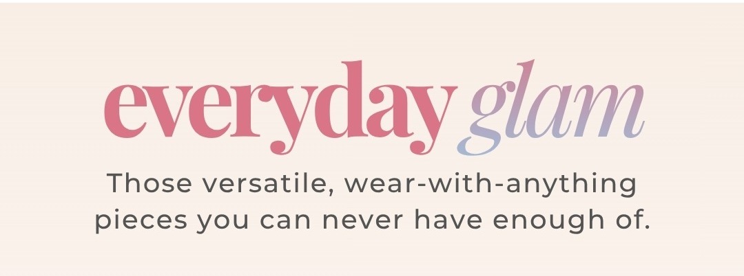 Everyday Glam - Those versatile, wear-with-anything pieces you can never have enough of.