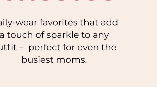 Daily-wear favorites that add a touch of sparkle to any outfit - perfect for even the busiest moms.