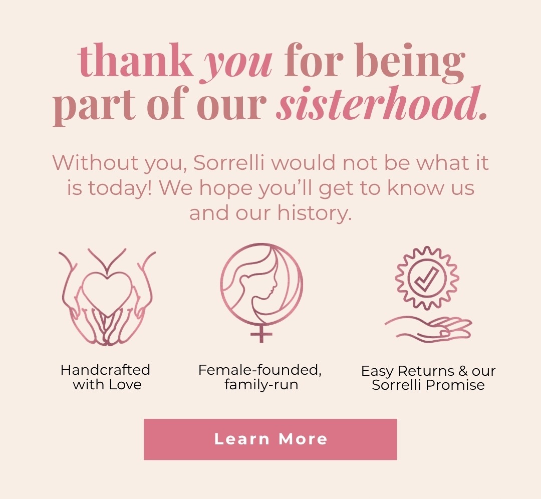 Thank you for being part of our sisterhood. Without you, Sorrelli would not be what it is today! We hope you’ll get to know us and our history. Handcrafted with love, female-founded, family-run, easy returns & our Sorrelli Promise. Learn More: