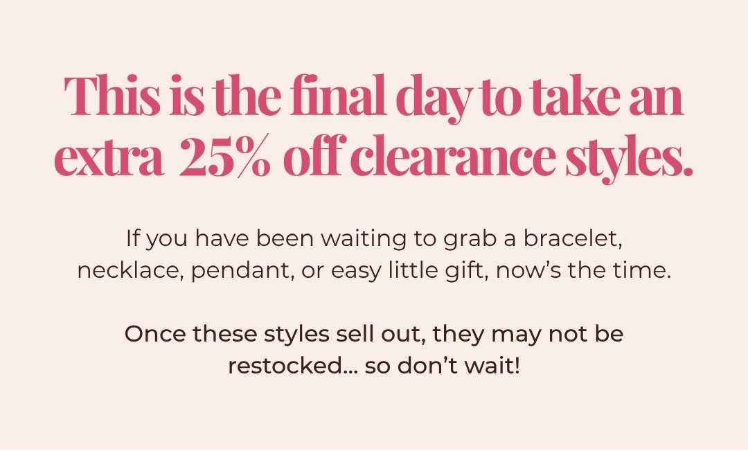 This is the final day to take an extra 25% off clearance styles. If you have been waiting to grab a bracelet, necklace, pendant, or easy little gift, now’s the time.  Once these styles sell out, they may not be restocked... so don’t wait!
