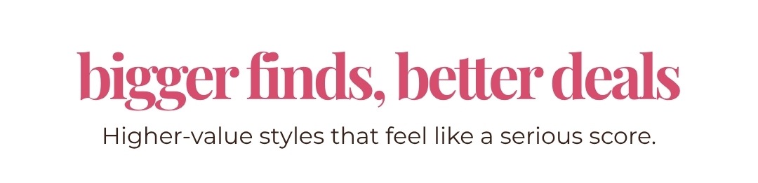 Bigger finds, better deals! Higher-value styles that feel like a serious score.