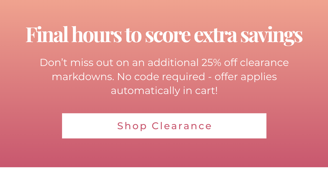 Final hours to score extra savings - Don’t miss out on an additional 25% off clearance markdowns. No code required - offer applies automatically in cart! Shop Clearance