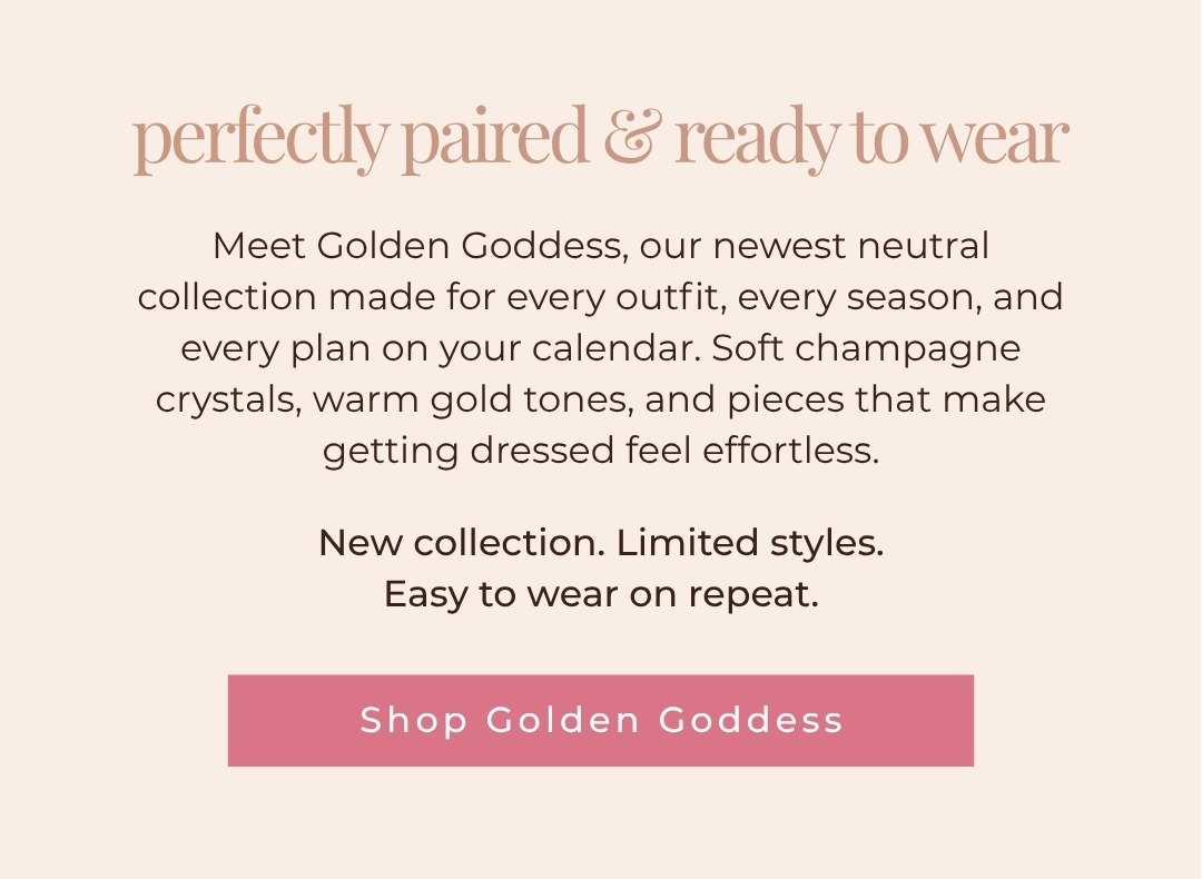 Perfectly paired & ready to wear - Meet Golden Goddess, our newest neutral collection made for every outfit, every season, and every plan on your calendar. Soft champagne crystals, warm gold tones, and pieces that make getting dressed feel effortless. New collection. Limited styles. Easy to wear on repeat. Shop Golden Goddess