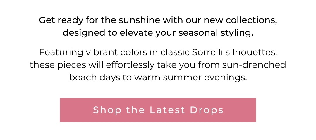 Get ready for the sunshine with our new collections, designed to elevate your seasonal styling.  Featuring vibrant colors in classic Sorrelli silhouettes, these pieces will effortlessly take you from sun-drenched beach days to warm summer evenings. Shop the Latest Drops