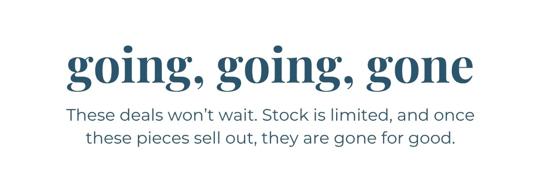 Going, going, gone - These deals won’t wait. Stock is limited, and once these pieces sell out, they are gone for good.