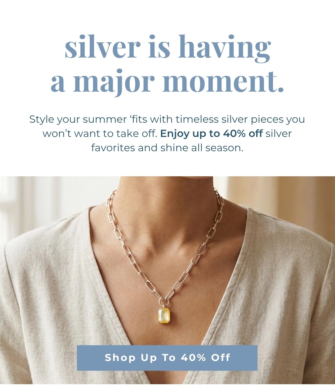 Silver is having a major moment. Style your summer ‘fits with timeless silver pieces you won’t want to take off. Enjoy up to 40% off silver favorites and shine all season.