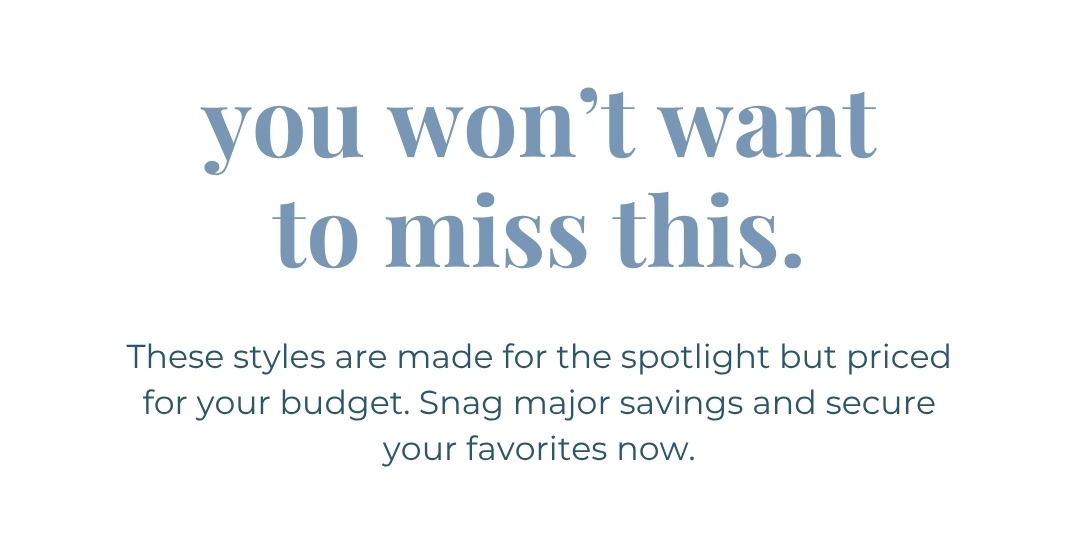 You won’t want to miss this. These styles are made for the spotlight but priced for your budget. Snag major savings and secure your favorites now.