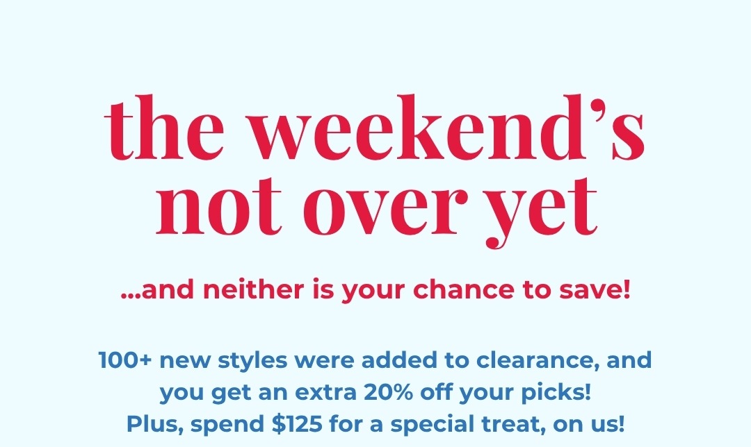 The weekend’s not over yet ...and neither is your chance to save! 100+ new styles were added to clearance, and you get an extra 20% off your picks! Plus, spend $125 for a special treat, on us!
