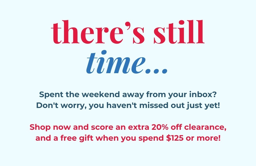 There’s still time... Spent the weekend away from your inbox? Don't worry, you haven't missed out just yet!  Shop now and score an extra 20% off clearance, and a free gift when you spend $125 or more!