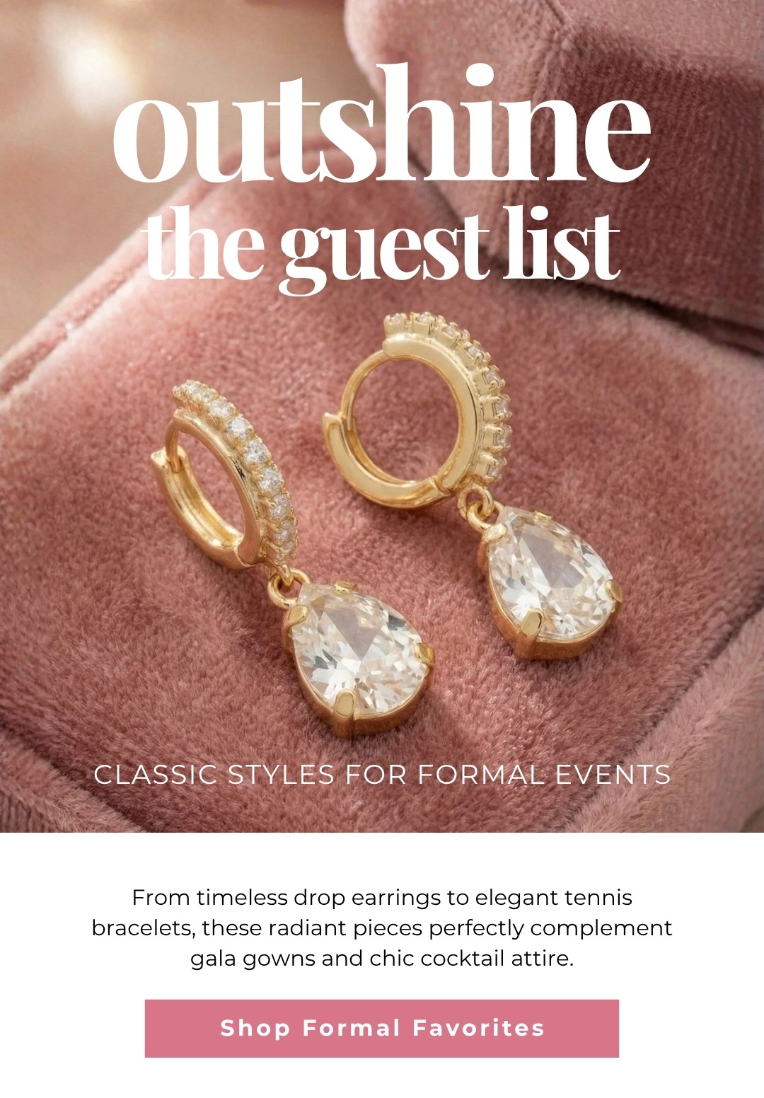 Outshine the guest list - Classic styles for formal events. From timeless drop earrings to elegant tennis bracelets, these radiant pieces perfectly complement gala gowns and chic cocktail attire. Shop Formal Favorites