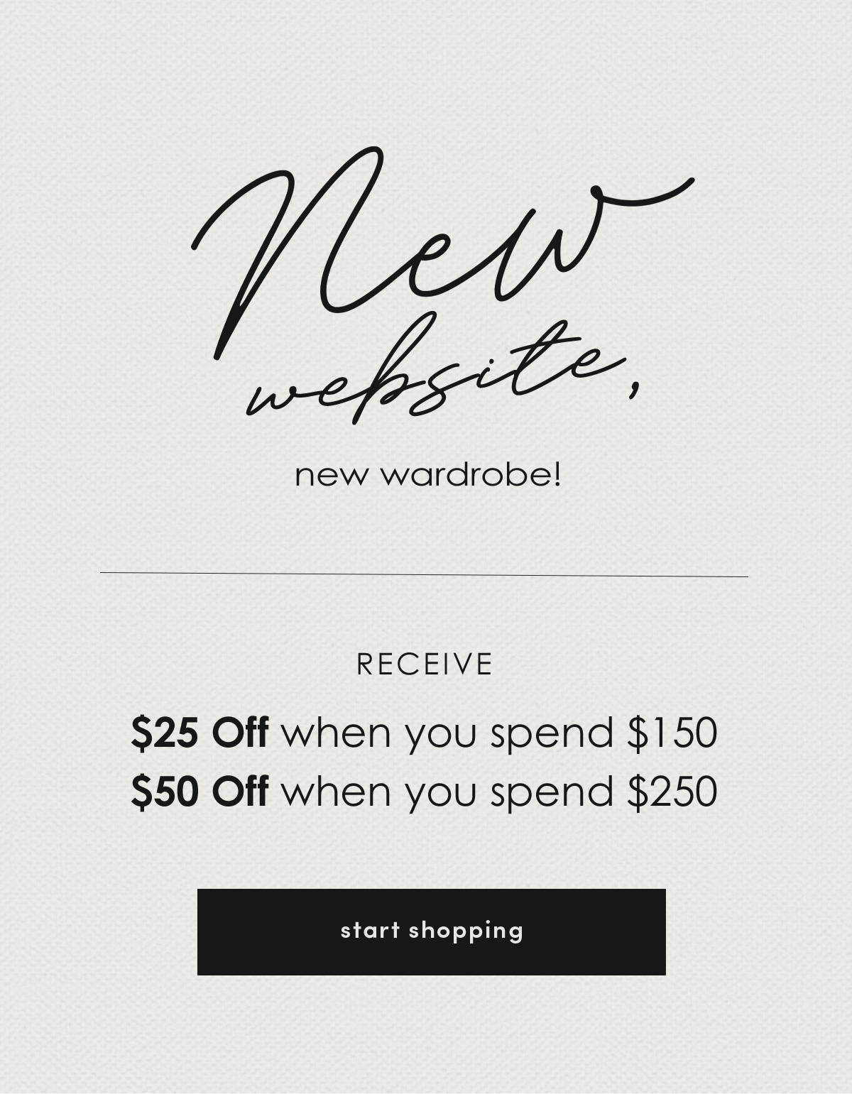 New website, new wardrobe! RECEIVE $25 Off when you spend $150, $50 Off when you spend $250!