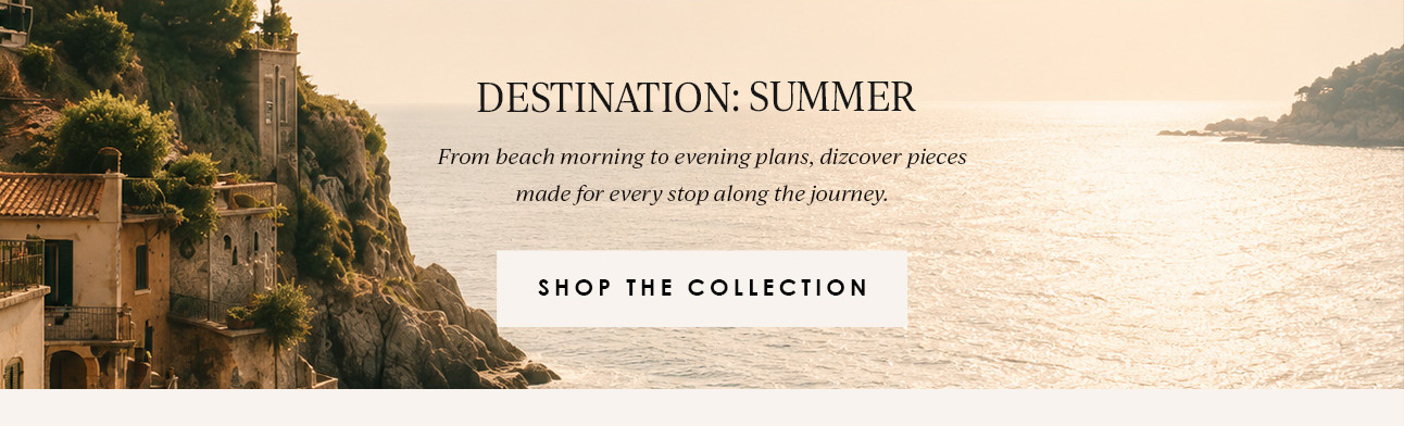 DESTINATION: SUMMER - From beach morning to evening plans, discover pieces made for every stop along the journey. SHOP THE COLLECTION