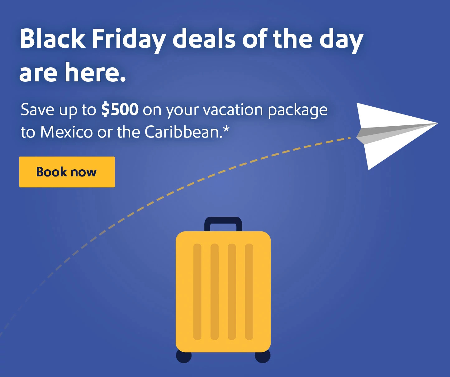 Black Friday Deals of the day are here. Save up to $500 on your vacation package to Mexico or the Caribbean.* Book now.