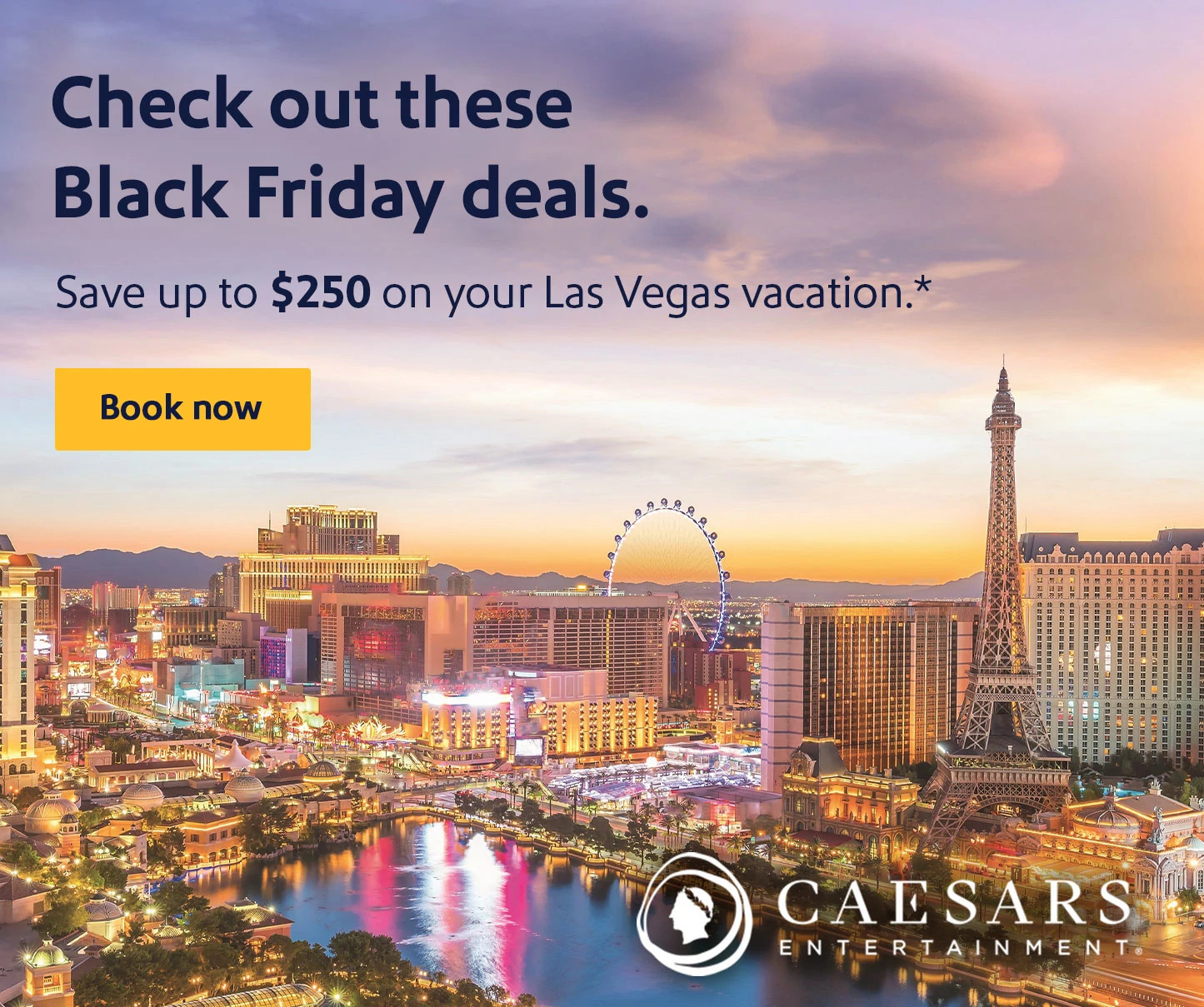 Caesars Entertainment. Check out these winning Black Friday deals. Save up to $250 on your Las Vegas vacation.* Book now.